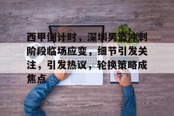 西甲倒计时，深圳男篮冲刺阶段临场应变，细节引发关注，引发热议，轮换策略成焦点的简单介绍-九游网站