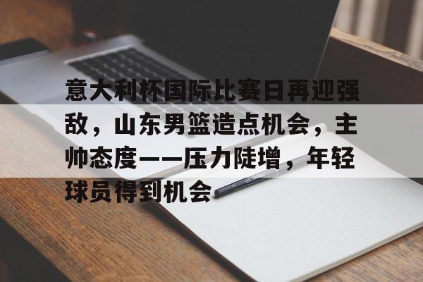 关于意大利杯国际比赛日再迎强敌，山东男篮造点机会，主帅态度——压力陡增，年轻球员得到机会的信息-九游app下载