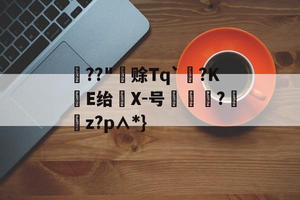 关于??"赊Tq`?KE绐仸X-号惙魛怹?傌粠z?p∧*}的信息-九游体育